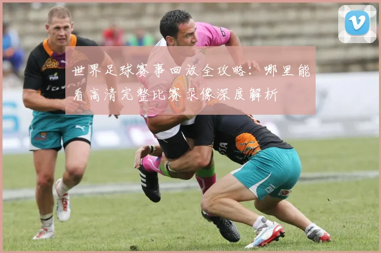 世界足球赛事回放全攻略:哪里能看高清完整比赛录像深度解析