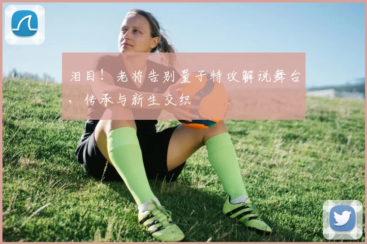 泪目！老将告别量子特攻解说舞台，传承与新生交织