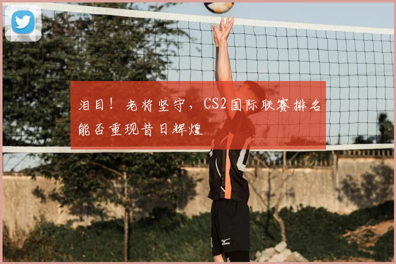 泪目！老将坚守，CS2国际联赛排名能否重现昔日辉煌