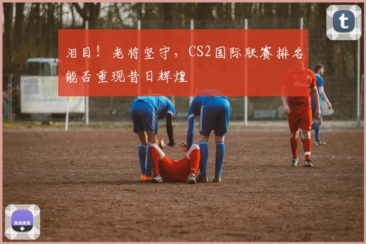 泪目!老将坚守,CS2国际联赛排名能否重现昔日辉煌
