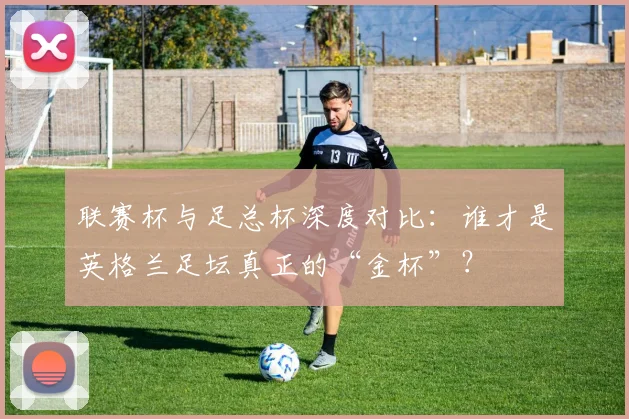 联赛杯与足总杯深度对比：谁才是英格兰足坛真正的“金杯”？