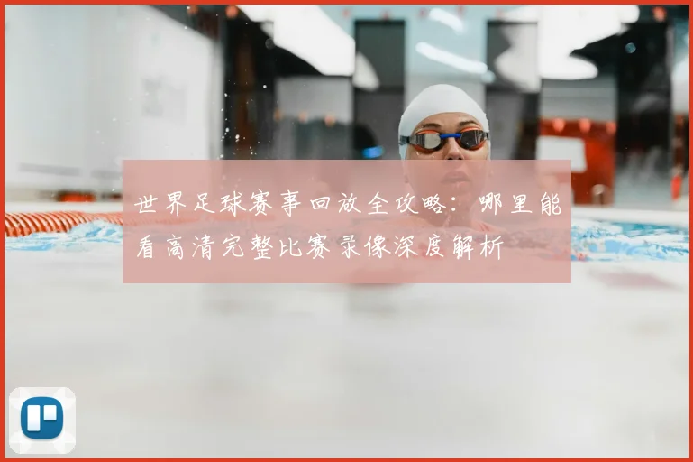 世界足球赛事回放全攻略:哪里能看高清完整比赛录像深度解析